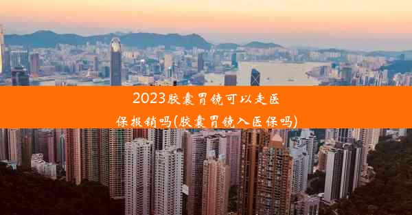 2023胶囊胃镜可以走医保报销吗(胶囊胃镜入医保吗)