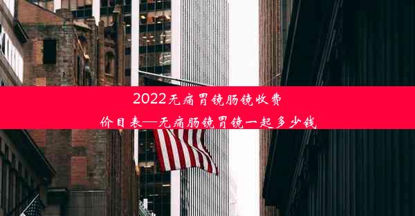 2022无痛胃镜肠镜收费价目表—无痛肠镜胃镜一起多少钱