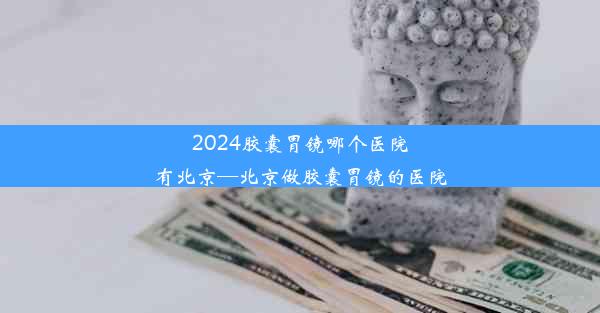 2024胶囊胃镜哪个医院有北京—北京做胶囊胃镜的医院