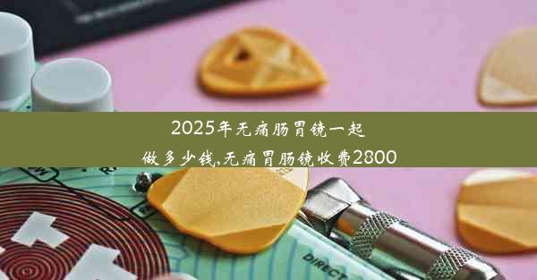 <b>2025年无痛肠胃镜一起做多少钱,无痛胃肠镜收费2800</b>