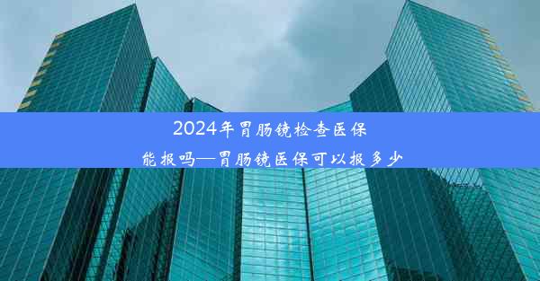 2024年胃肠镜检查医保能报吗—胃肠镜医保可以报多少