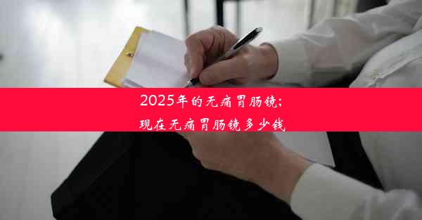 2025年的无痛胃肠镜;现在无痛胃肠镜多少钱