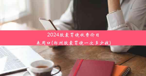 2024胶囊胃镜收费价目表周口(郑州胶囊胃镜一次多少钱)