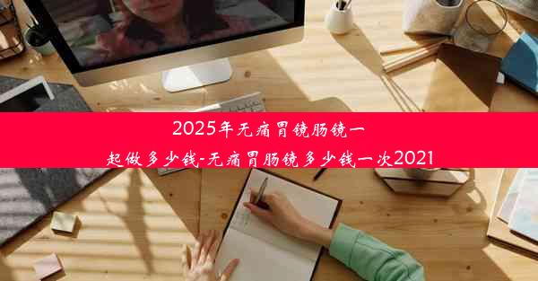 2025年无痛胃镜肠镜一起做多少钱-无痛胃肠镜多少钱一次2021