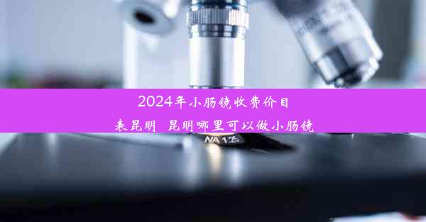 2024年小肠镜收费价目表昆明_昆明哪里可以做小肠镜