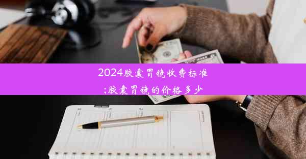 <b>2024胶囊胃镜收费标准;胶囊胃镜的价格多少</b>