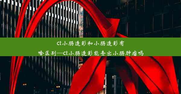 ct小肠造影和小肠造影有啥区别—ct小肠造影能查出小肠肿瘤吗