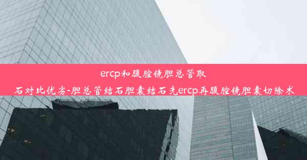 ercp和腹腔镜胆总管取石对比优劣-胆总管结石胆囊结石先ercp再腹腔镜胆囊切除术