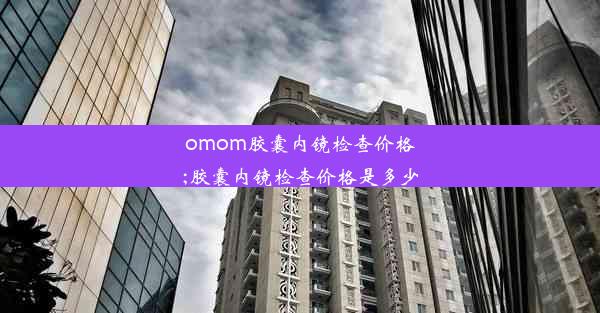 omom胶囊内镜检查价格;胶囊内镜检查价格是多少