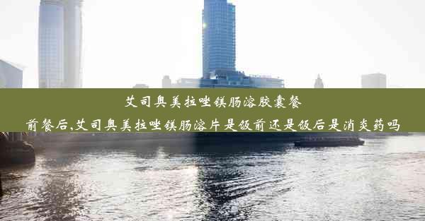 艾司奥美拉唑镁肠溶胶囊餐前餐后,艾司奥美拉唑镁肠溶片是饭前还是饭后是消炎药吗