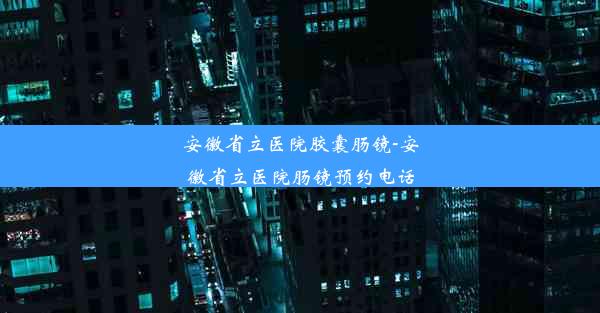 安徽省立医院胶囊肠镜-安徽省立医院肠镜预约电话