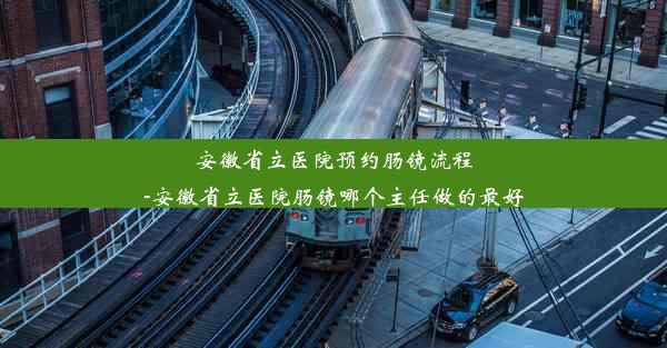 安徽省立医院预约肠镜流程-安徽省立医院肠镜哪个主任做的最好