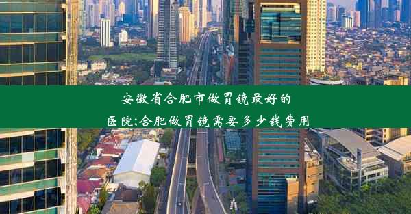 安徽省合肥市做胃镜最好的医院;合肥做胃镜需要多少钱费用