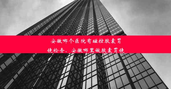 安徽哪个医院有磁控胶囊胃镜检查、安徽哪里做胶囊胃镜