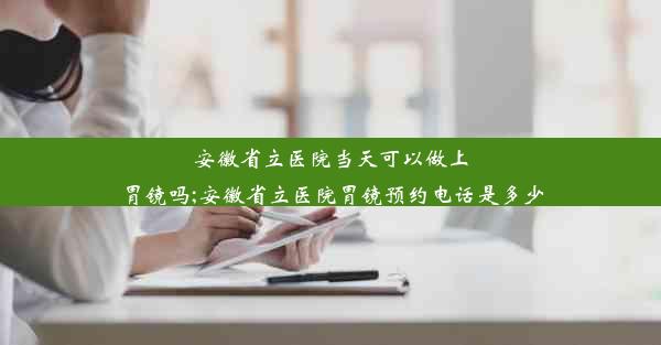 安徽省立医院当天可以做上胃镜吗;安徽省立医院胃镜预约电话是多少