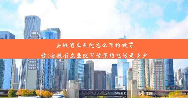 安徽省立医院怎么预约做胃镜;安徽省立医院胃镜预约电话是多少