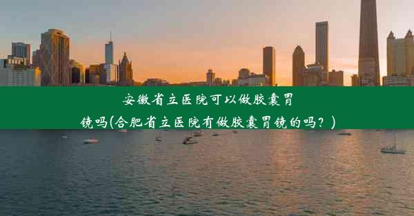 安徽省立医院可以做胶囊胃镜吗(合肥省立医院有做胶囊胃镜的吗？)