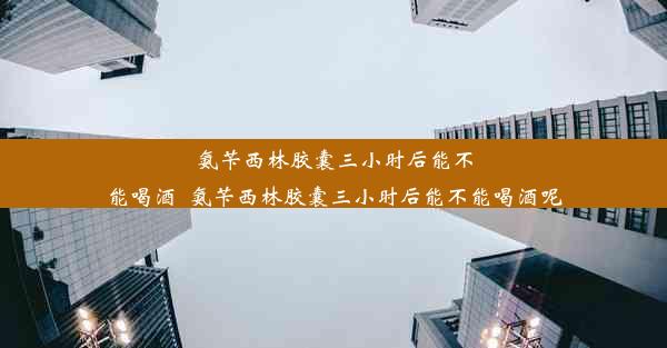 氨苄西林胶囊三小时后能不能喝酒_氨苄西林胶囊三小时后能不能喝酒呢