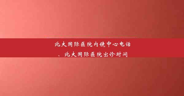 北大国际医院内镜中心电话、北大国际医院出诊时间