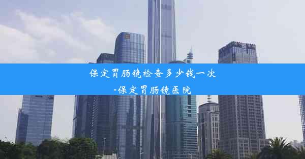 保定胃肠镜检查多少钱一次-保定胃肠镜医院