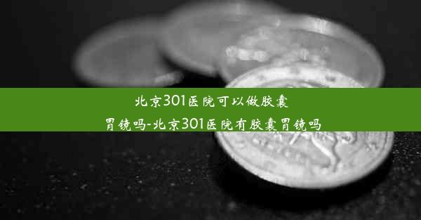 北京301医院可以做胶囊胃镜吗-北京301医院有胶囊胃镜吗