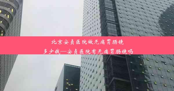 <b>北京安贞医院做无痛胃肠镜多少钱—安贞医院有无痛胃肠镜吗</b>