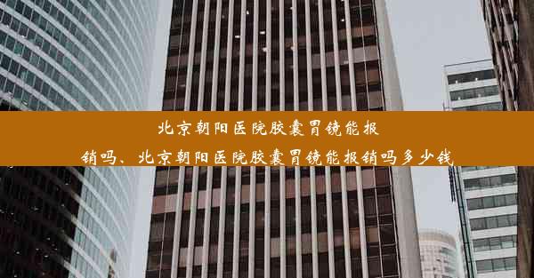 北京朝阳医院胶囊胃镜能报销吗、北京朝阳医院胶囊胃镜能报销吗多少钱