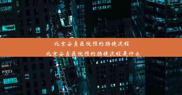 北京安贞医院预约肠镜流程_北京安贞医院预约肠镜流程是什么