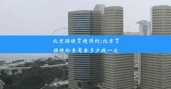 北京肠镜胃镜预约;北京胃肠镜检查需要多少钱一次