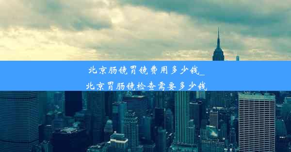 北京肠镜胃镜费用多少钱_北京胃肠镜检查需要多少钱