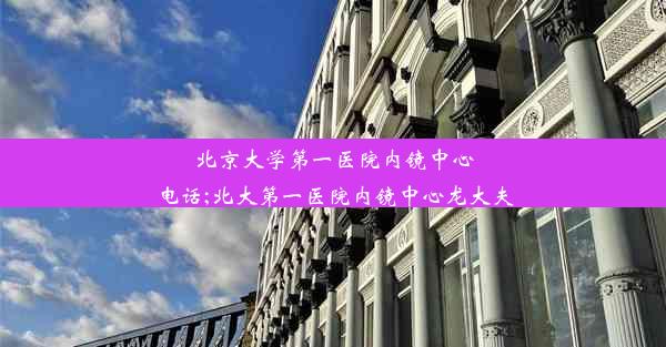 北京大学第一医院内镜中心电话;北大第一医院内镜中心龙大夫