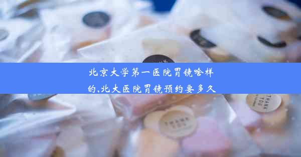 北京大学第一医院胃镜啥样的,北大医院胃镜预约要多久