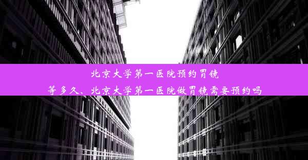 北京大学第一医院预约胃镜等多久、北京大学第一医院做胃镜需要预约吗