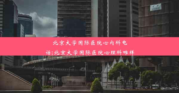 北京大学国际医院心内科电话;北京大学国际医院心理科咋样