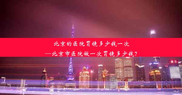 北京的医院胃镜多少钱一次—北京市医院做一次胃镜多少钱？