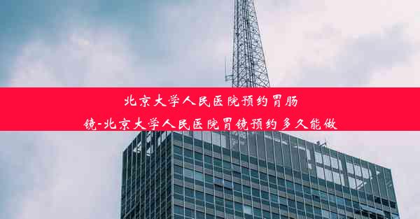 北京大学人民医院预约胃肠镜-北京大学人民医院胃镜预约多久能做