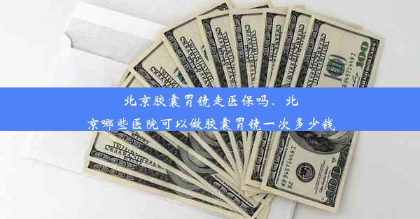 北京胶囊胃镜走医保吗、北京哪些医院可以做胶囊胃镜一次多少钱