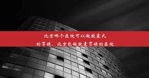 北京哪个医院可以做胶囊式的胃镜、北京能做胶囊胃镜的医院