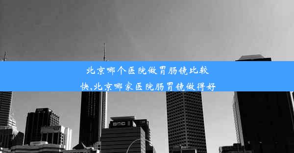 北京哪个医院做胃肠镜比较快,北京哪家医院肠胃镜做得好