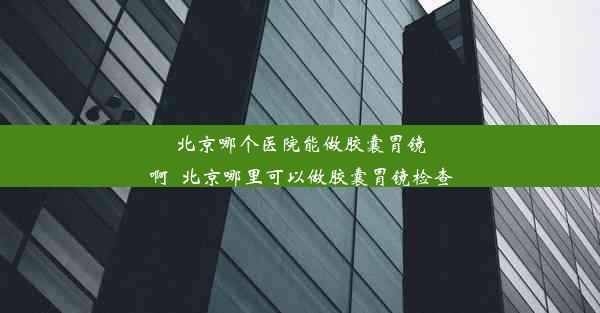 北京哪个医院能做胶囊胃镜啊_北京哪里可以做胶囊胃镜检查