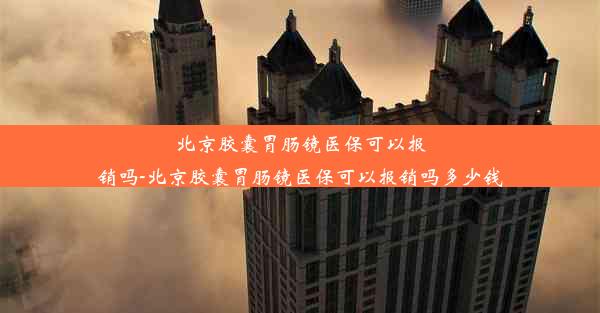 北京胶囊胃肠镜医保可以报销吗-北京胶囊胃肠镜医保可以报销吗多少钱