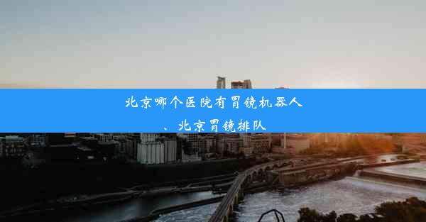 北京哪个医院有胃镜机器人、北京胃镜排队