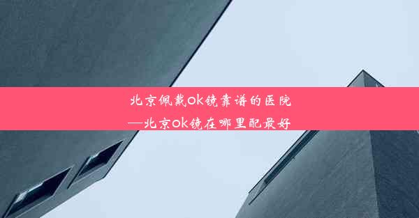 北京佩戴ok镜靠谱的医院—北京ok镜在哪里配最好