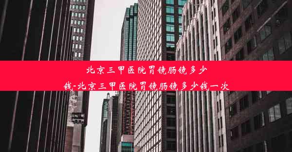 <b>北京三甲医院胃镜肠镜多少钱-北京三甲医院胃镜肠镜多少钱一次</b>