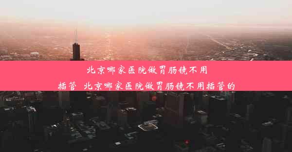 北京哪家医院做胃肠镜不用插管_北京哪家医院做胃肠镜不用插管的