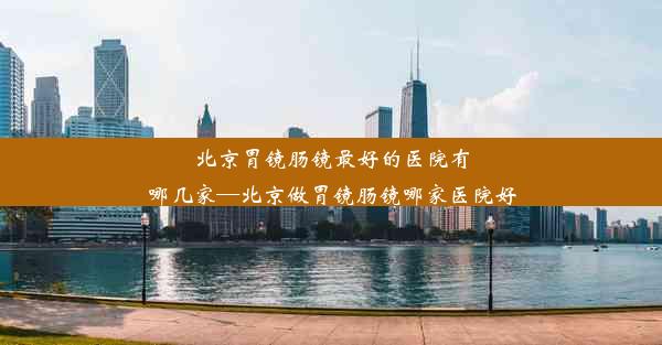 北京胃镜肠镜最好的医院有哪几家—北京做胃镜肠镜哪家医院好