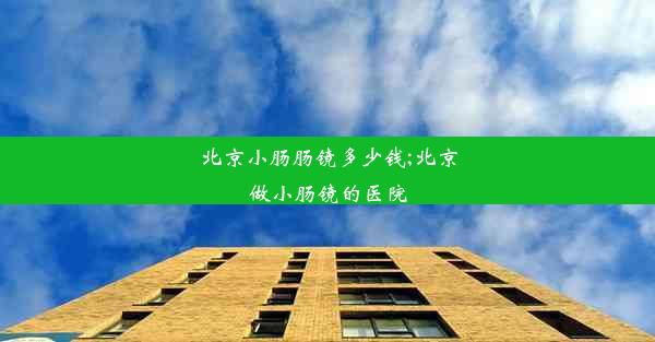 北京小肠肠镜多少钱;北京做小肠镜的医院