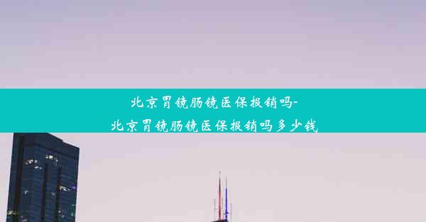 北京胃镜肠镜医保报销吗-北京胃镜肠镜医保报销吗多少钱