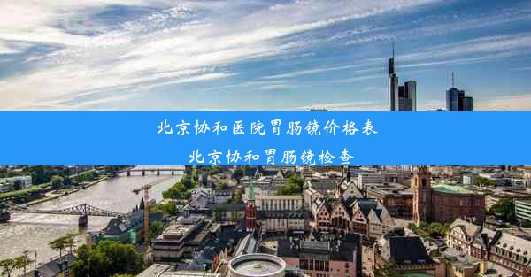 北京协和医院胃肠镜价格表_北京协和胃肠镜检查