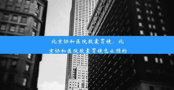 北京协和医院胶囊胃镜、北京协和医院胶囊胃镜怎么预约